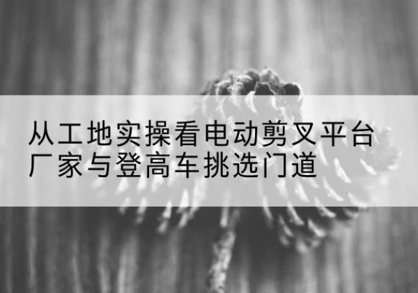 宁海电动剪叉升降平台厂家-从工地实操看电动剪叉平台厂家与登高车挑选门道